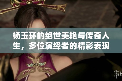 杨玉环的绝世美艳与传奇人生，多位演绎者的精彩表现