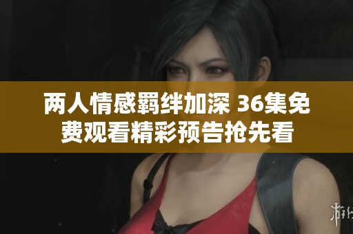 两人情感羁绊加深 36集免费观看精彩预告抢先看