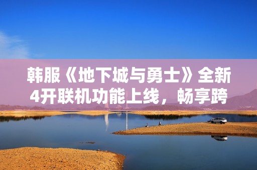 韩服《地下城与勇士》全新4开联机功能上线，畅享跨区合作乐趣