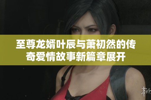 至尊龙婿叶辰与萧初然的传奇爱情故事新篇章展开