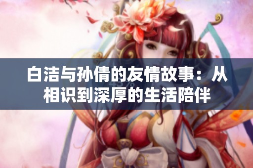 白洁与孙倩的友情故事：从相识到深厚的生活陪伴