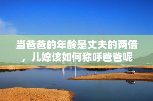 当爸爸的年龄是丈夫的两倍，儿媳该如何称呼爸爸呢