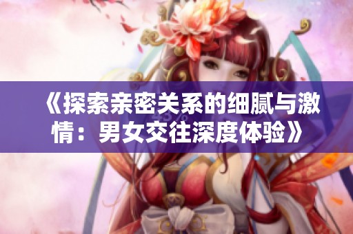 《探索亲密关系的细腻与激情：男女交往深度体验》