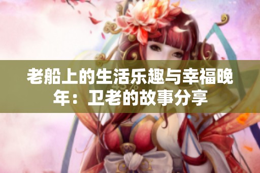 老船上的生活乐趣与幸福晚年：卫老的故事分享