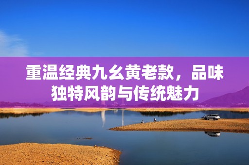 重温经典九幺黄老款，品味独特风韵与传统魅力