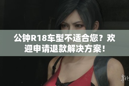公钟R18车型不适合您？欢迎申请退款解决方案！