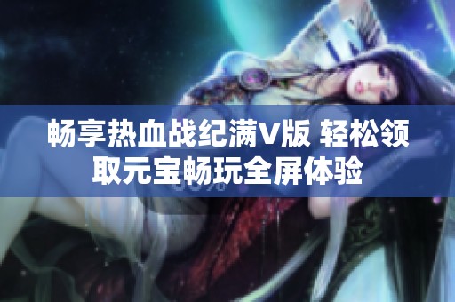 畅享热血战纪满V版 轻松领取元宝畅玩全屏体验