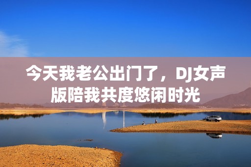 今天我老公出门了，DJ女声版陪我共度悠闲时光