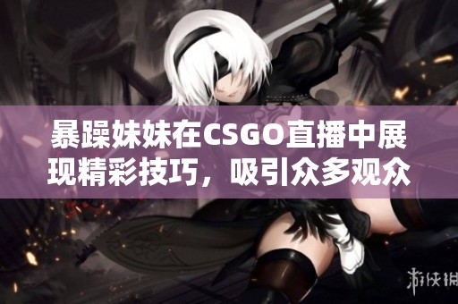 暴躁妹妹在CSGO直播中展现精彩技巧，吸引众多观众关注