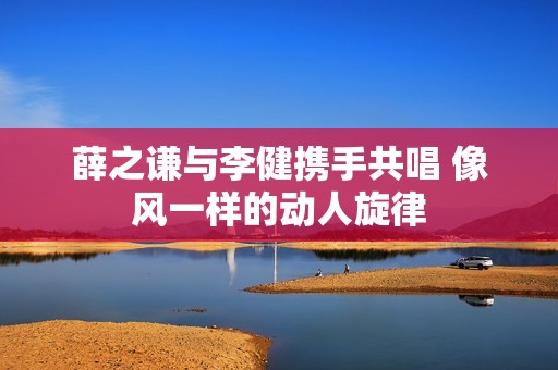 薛之谦与李健携手共唱 像风一样的动人旋律