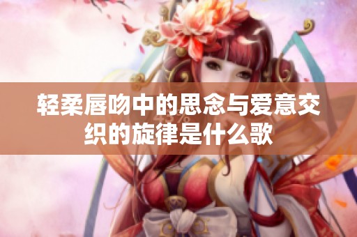 轻柔唇吻中的思念与爱意交织的旋律是什么歌