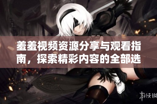 羞羞视频资源分享与观看指南，探索精彩内容的全部选项