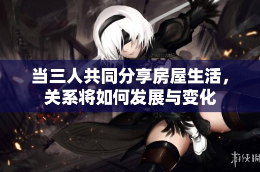 当三人共同分享房屋生活，关系将如何发展与变化