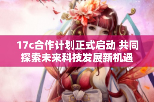 17c合作计划正式启动 共同探索未来科技发展新机遇