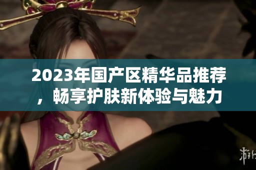 2023年国产区精华品推荐，畅享护肤新体验与魅力