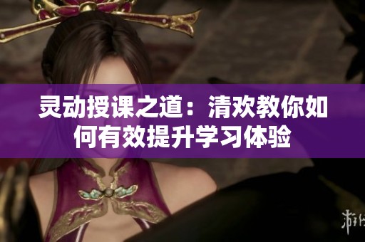灵动授课之道：清欢教你如何有效提升学习体验