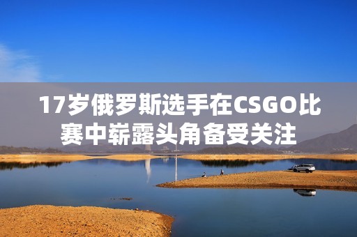 17岁俄罗斯选手在CSGO比赛中崭露头角备受关注