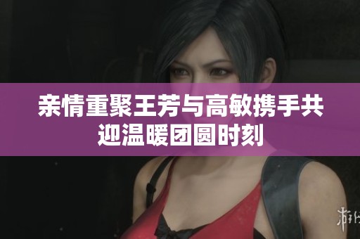 亲情重聚王芳与高敏携手共迎温暖团圆时刻