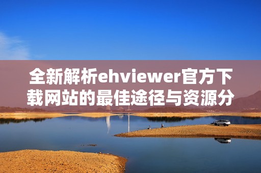 全新解析ehviewer官方下载网站的最佳途径与资源分享