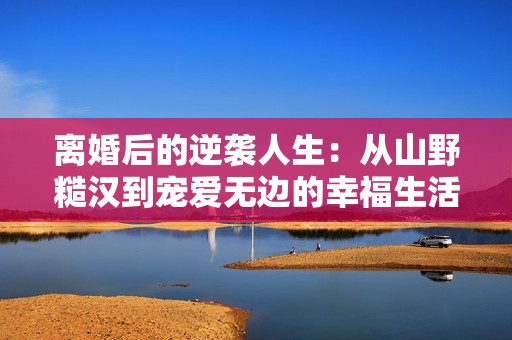离婚后的逆袭人生：从山野糙汉到宠爱无边的幸福生活