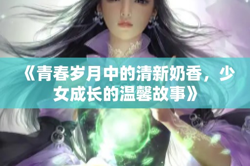 《青春岁月中的清新奶香，少女成长的温馨故事》