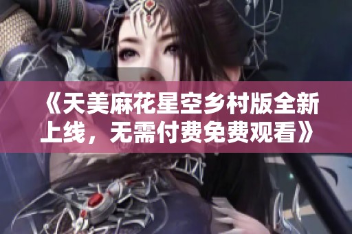 《天美麻花星空乡村版全新上线，无需付费免费观看》