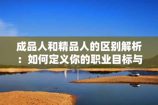 成品人和精品人的区别解析：如何定义你的职业目标与价值追求