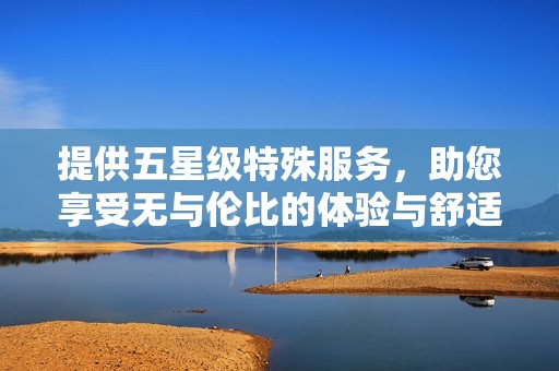 提供五星级特殊服务，助您享受无与伦比的体验与舒适