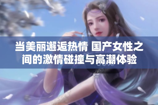 当美丽邂逅热情 国产女性之间的激情碰撞与高潮体验