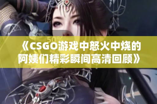 《CSGO游戏中怒火中烧的阿姨们精彩瞬间高清回顾》