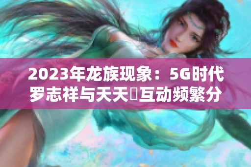 2023年龙族现象：5G时代罗志祥与天天奭互动频繁分析