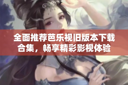 全面推荐芭乐视旧版本下载合集，畅享精彩影视体验