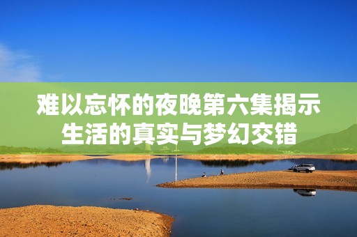 难以忘怀的夜晚第六集揭示生活的真实与梦幻交错