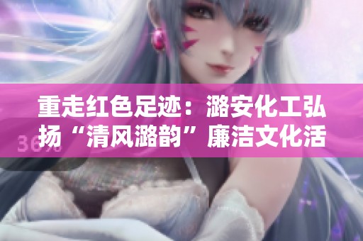 重走红色足迹：潞安化工弘扬“清风潞韵”廉洁文化活动回顾
