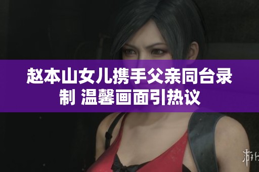 赵本山女儿携手父亲同台录制 温馨画面引热议