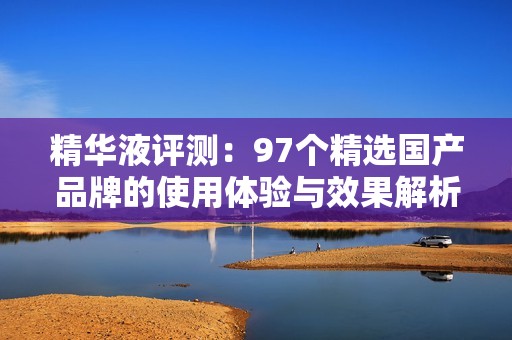 精华液评测：97个精选国产品牌的使用体验与效果解析