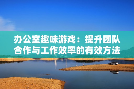 办公室趣味游戏：提升团队合作与工作效率的有效方法
