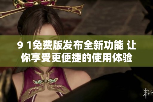 9 1免费版发布全新功能 让你享受更便捷的使用体验