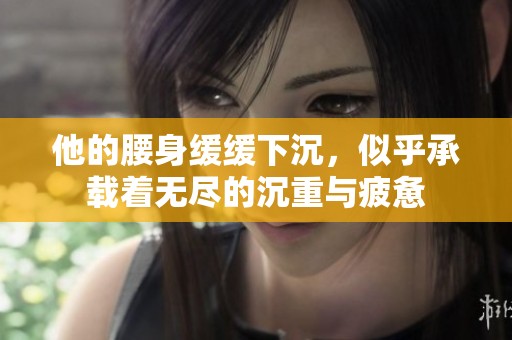 他的腰身缓缓下沉，似乎承载着无尽的沉重与疲惫