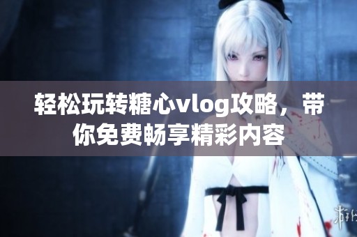 轻松玩转糖心vlog攻略，带你免费畅享精彩内容