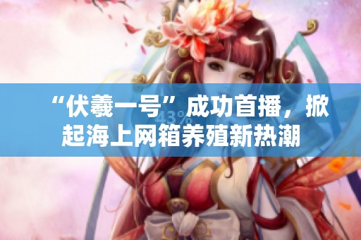 “伏羲一号”成功首播，掀起海上网箱养殖新热潮