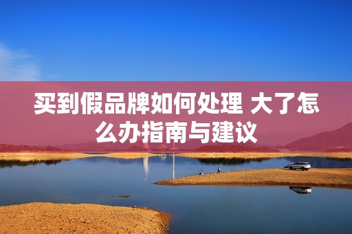 买到假品牌如何处理 大了怎么办指南与建议
