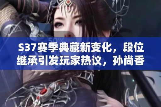 S37赛季典藏新变化，段位继承引发玩家热议，孙尚香情绪大起伏