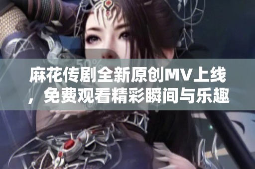 麻花传剧全新原创MV上线，免费观看精彩瞬间与乐趣分享