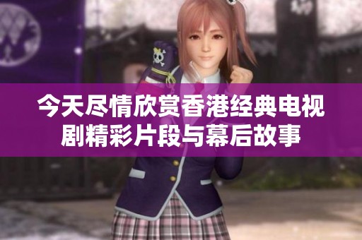今天尽情欣赏香港经典电视剧精彩片段与幕后故事