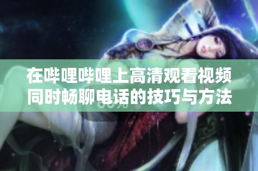 在哔哩哔哩上高清观看视频同时畅聊电话的技巧与方法