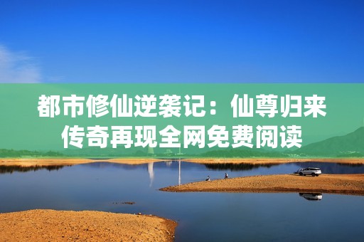 都市修仙逆袭记：仙尊归来传奇再现全网免费阅读