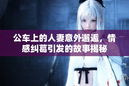 公车上的人妻意外邂逅，情感纠葛引发的故事揭秘