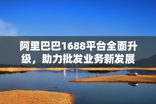 阿里巴巴1688平台全面升级，助力批发业务新发展
