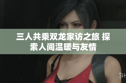 三人共乘双龙家访之旅 探索人间温暖与友情